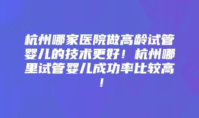 杭州哪家医院做高龄试管婴儿的技术更好！杭州哪里试管婴儿成功率比较高！