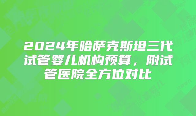 2024年哈萨克斯坦三代试管婴儿机构预算,附试管医院全方位对比