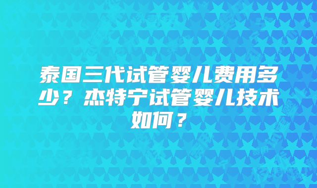 泰国三代试管婴儿费用多少？杰特宁试管婴儿技术如何？