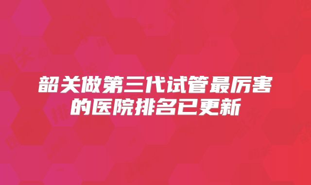 韶关做第三代试管最厉害的医院排名已更新