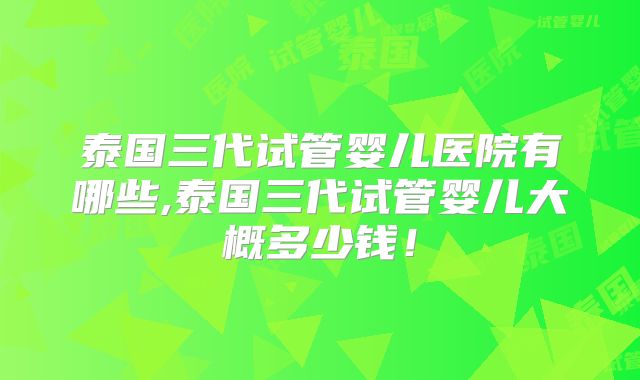 泰国三代试管婴儿医院有哪些,泰国三代试管婴儿大概多少钱!