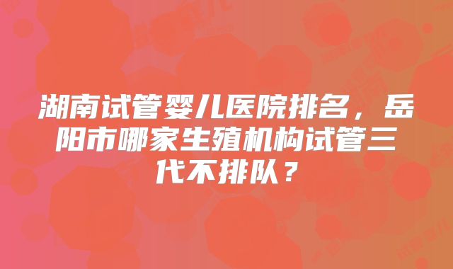 湖南试管婴儿医院排名,岳阳市哪家生殖机构试管三代不排队?