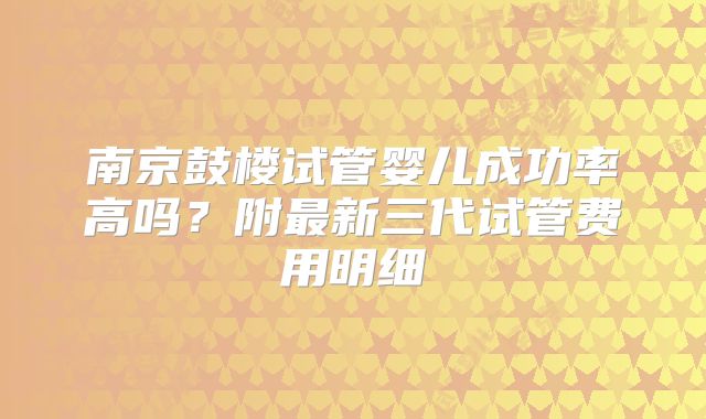 南京鼓楼试管婴儿成功率高吗？附最新三代试管费用明细