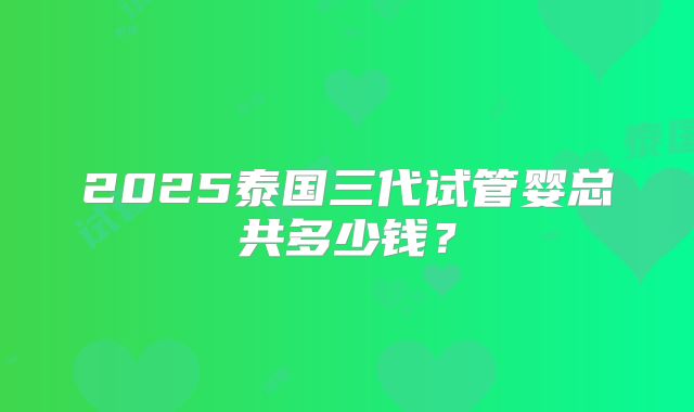 2025泰国三代试管婴总共多少钱？