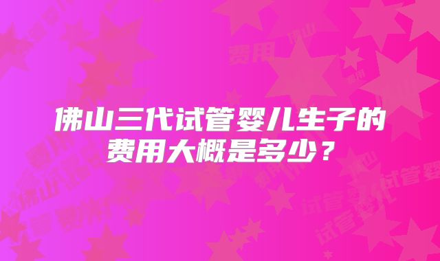佛山三代试管婴儿生子的费用大概是多少?