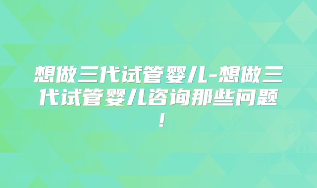 想做三代试管婴儿-想做三代试管婴儿咨询那些问题!