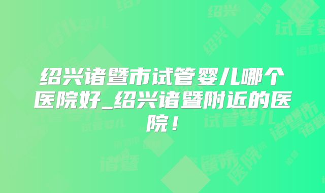 绍兴诸暨市试管婴儿哪个医院好_绍兴诸暨附近的医院!