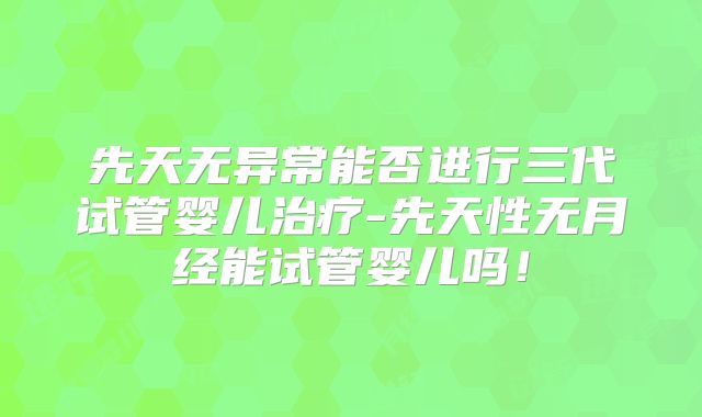 先天无异常能否进行三代试管婴儿治疗-先天性无月经能试管婴儿吗！