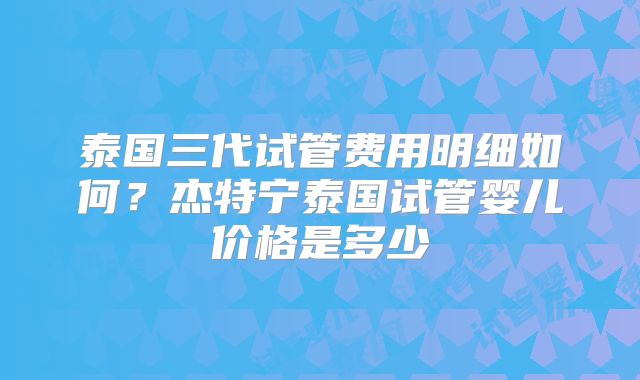 泰国三代试管费用明细如何？杰特宁泰国试管婴儿价格是多少