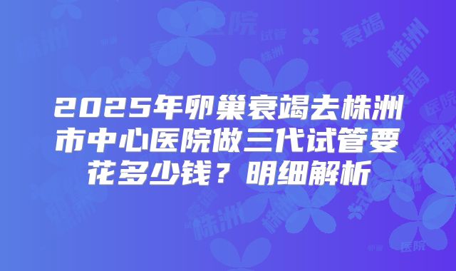 2025年卵巢衰竭去株洲市中心医院做三代试管要花多少钱?明细解析