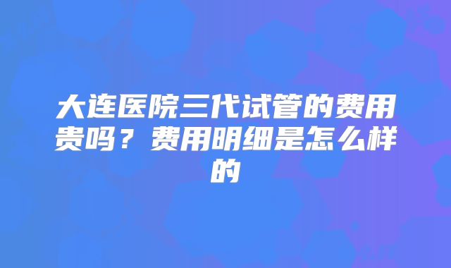 大连医院三代试管的费用贵吗?费用明细是怎么样的