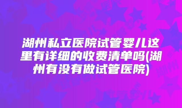 湖州私立医院试管婴儿这里有详细的收费清单吗(湖州有没有做试管医院)
