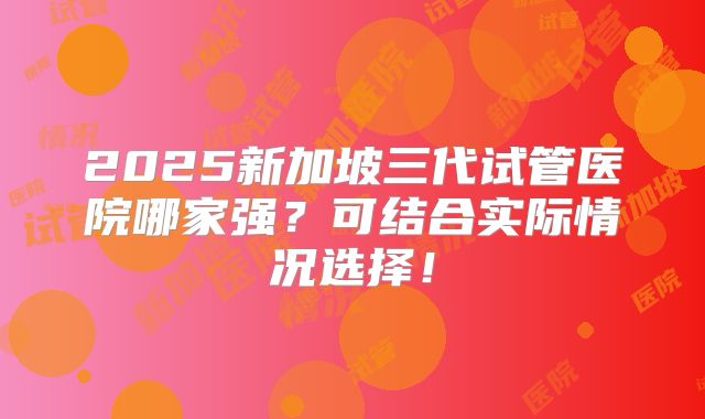 2025新加坡三代试管医院哪家强？可结合实际情况选择！