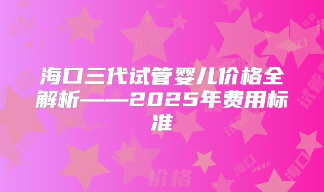 海口三代试管婴儿价格全解析——2025年费用标准