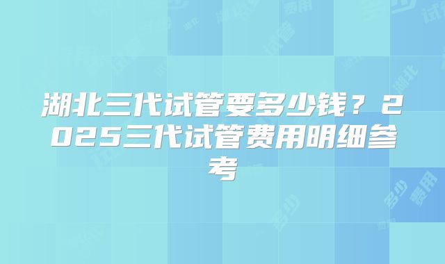 湖北三代试管要多少钱?2025三代试管费用明细参考