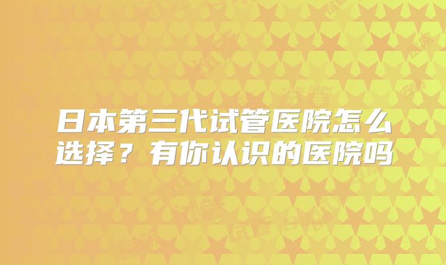 日本第三代试管医院怎么选择?有你认识的医院吗