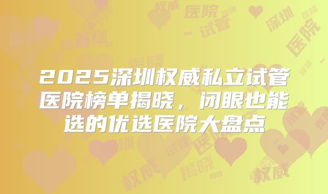 2025深圳权威私立试管医院榜单揭晓,闭眼也能选的优选医院大盘点
