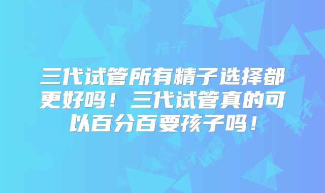 三代试管所有精子选择都更好吗！三代试管真的可以百分百要孩子吗！