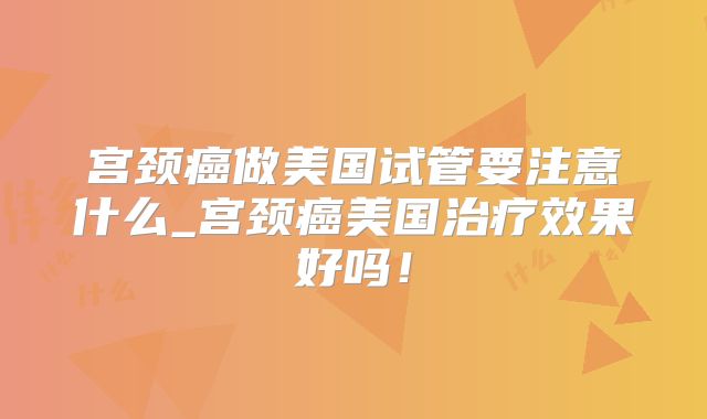 宫颈癌做美国试管要注意什么_宫颈癌美国治疗效果好吗!