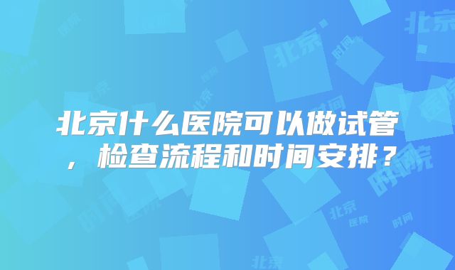 北京什么医院可以做试管,检查流程和时间安排?