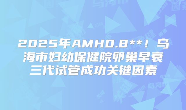 2025年AMH0.8**!乌海市妇幼保健院卵巢早衰三代试管成功关键因素
