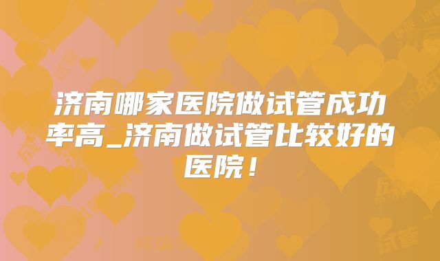 济南哪家医院做试管成功率高_济南做试管比较好的医院！