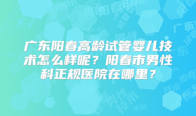 广东阳春高龄试管婴儿技术怎么样呢?阳春市男性科正规医院在哪里?