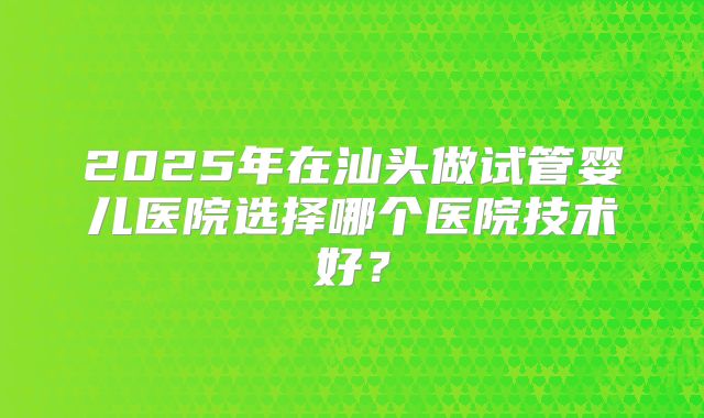 2025年在汕头做试管婴儿医院选择哪个医院技术好？