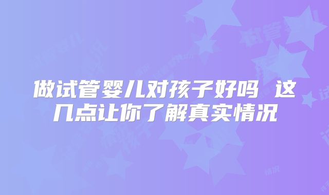 做试管婴儿对孩子好吗 这几点让你了解真实情况