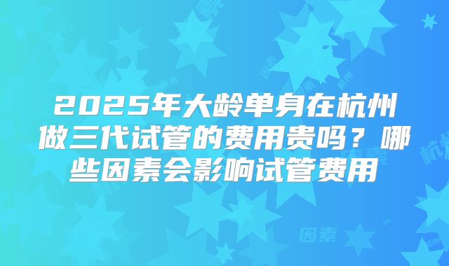 2025年大龄单身在杭州做三代试管的费用贵吗？哪些因素会影响试管费用