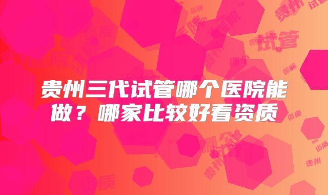 贵州三代试管哪个医院能做?哪家比较好看资质