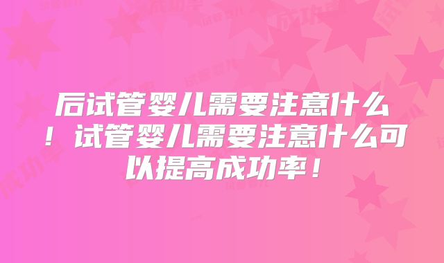 后试管婴儿需要注意什么!试管婴儿需要注意什么可以提高成功率!