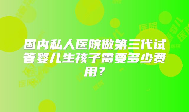 国内私人医院做第三代试管婴儿生孩子需要多少费用？