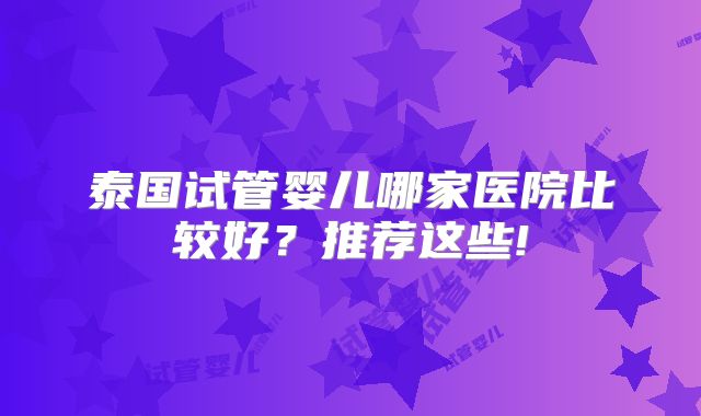 泰国试管婴儿哪家医院比较好?推荐这些!
