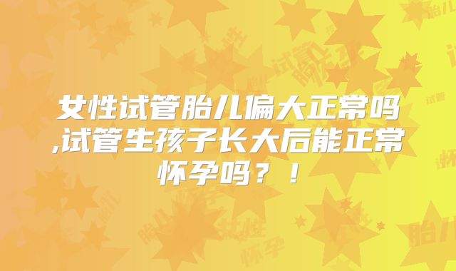 女性试管胎儿偏大正常吗,试管生孩子长大后能正常怀孕吗？！