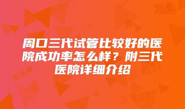周口三代试管比较好的医院成功率怎么样?附三代医院详细介绍
