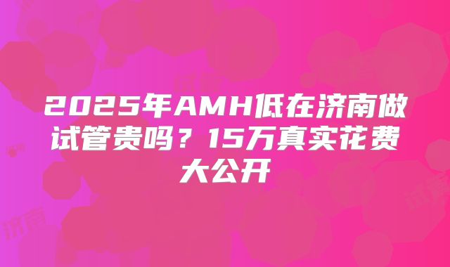 2025年AMH低在济南做试管贵吗？15万真实花费大公开