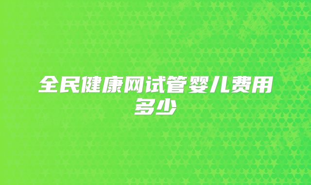 全民健康网试管婴儿费用多少
