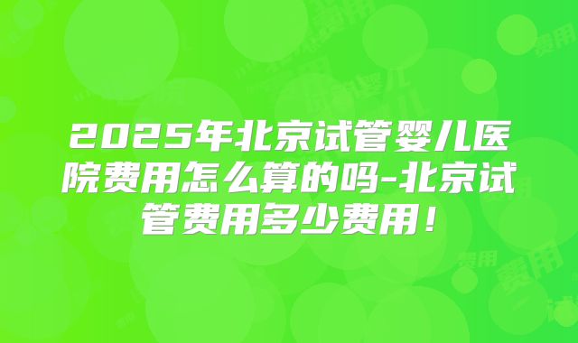 2025年北京试管婴儿医院费用怎么算的吗-北京试管费用多少费用!
