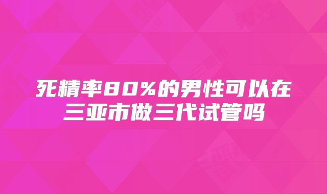 死精率80%的男性可以在三亚市做三代试管吗