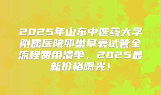2025年山东中医药大学附属医院卵巢早衰试管全流程费用清单，2025最新价格曝光！