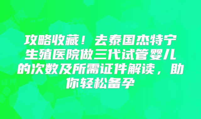 攻略收藏!去泰国杰特宁生殖医院做三代试管婴儿的次数及所需证件解读,助你轻松备孕