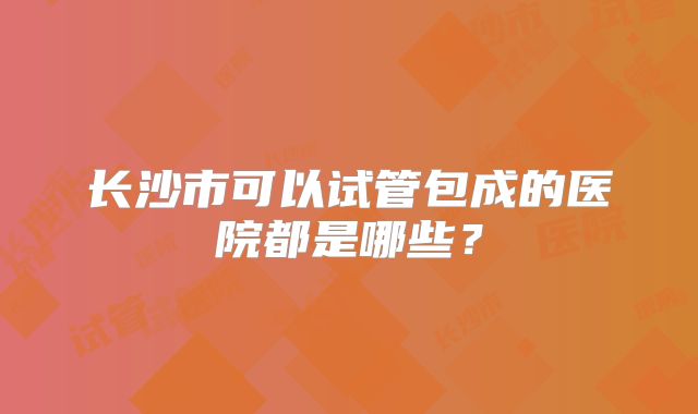长沙市可以试管包成的医院都是哪些?