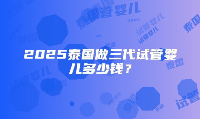 2025泰国做三代试管婴儿多少钱？