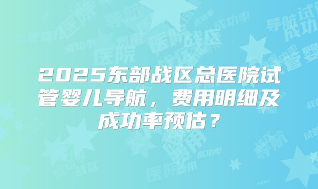 2025东部战区总医院试管婴儿导航,费用明细及成功率预估?