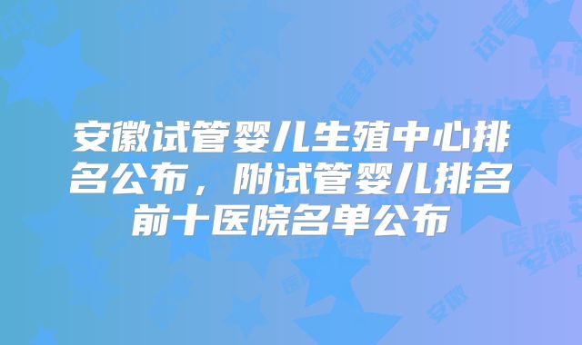 安徽试管婴儿生殖中心排名公布，附试管婴儿排名前十医院名单公布