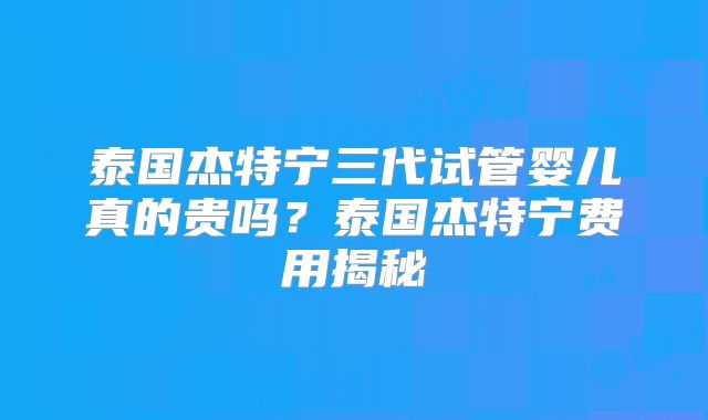 泰国杰特宁三代试管婴儿真的贵吗？泰国杰特宁费用揭秘