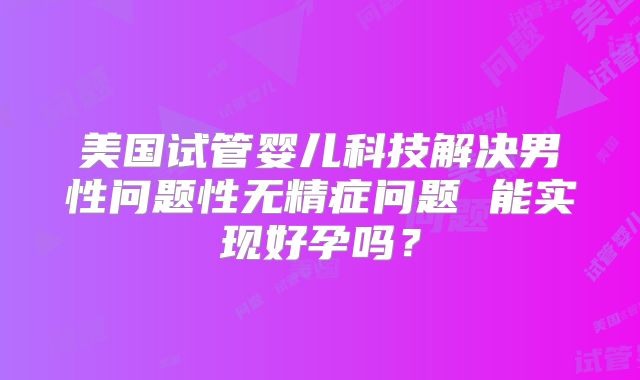 美国试管婴儿科技解决男性问题性无精症问题 能实现好孕吗?