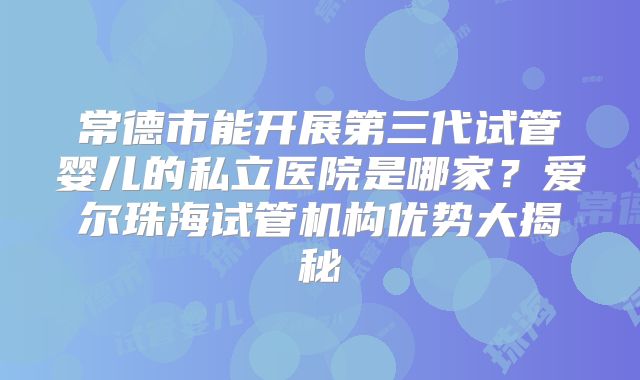 常德市能开展第三代试管婴儿的私立医院是哪家?爱尔珠海试管机构优势大揭秘