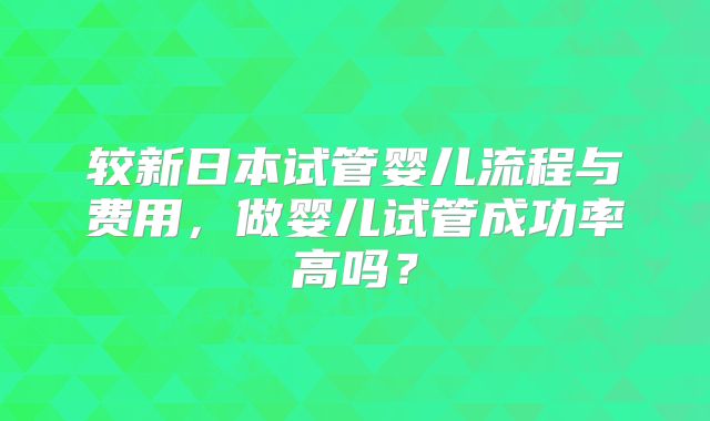 较新日本试管婴儿流程与费用,做婴儿试管成功率高吗?